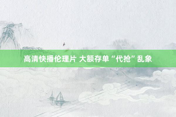 高清快播伦理片 大额存单“代抢”乱象