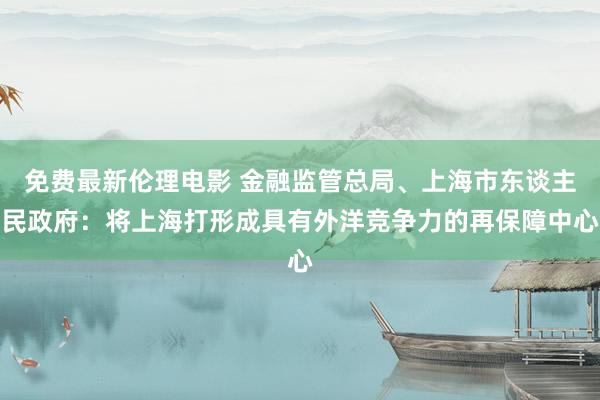 免费最新伦理电影 金融监管总局、上海市东谈主民政府：将上海打形成具有外洋竞争力的再保障中心