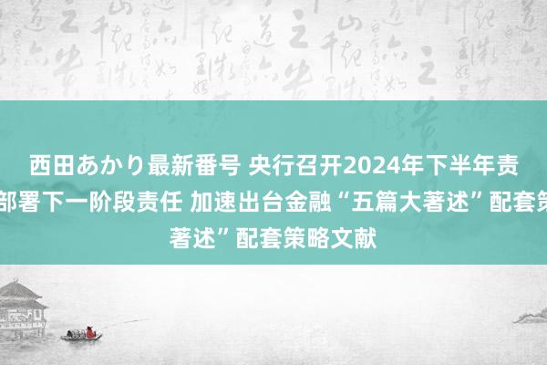 西田あかり最新番号 央行召开2024年下半年责任会议 部署下一阶段责任 加速出台金融“五篇大著述”配套策略文献