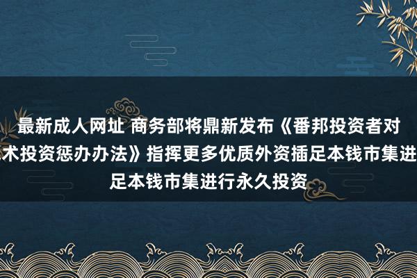 最新成人网址 商务部将鼎新发布《番邦投资者对上市公司战术投资惩办办法》指挥更多优质外资插足本钱市集进行永久投资