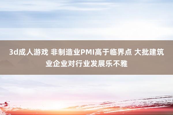 3d成人游戏 非制造业PMI高于临界点 大批建筑业企业对行业发展乐不雅