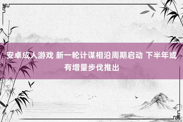 安卓成人游戏 新一轮计谋相沿周期启动 下半年或有增量步伐推出