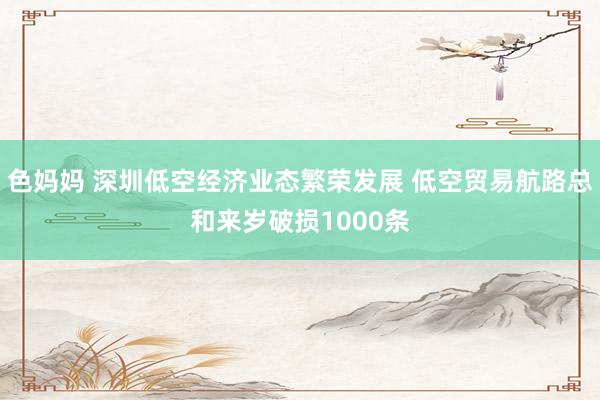 色妈妈 深圳低空经济业态繁荣发展 低空贸易航路总和来岁破损1000条