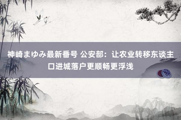 神崎まゆみ最新番号 公安部：让农业转移东谈主口进城落户更顺畅更浮浅