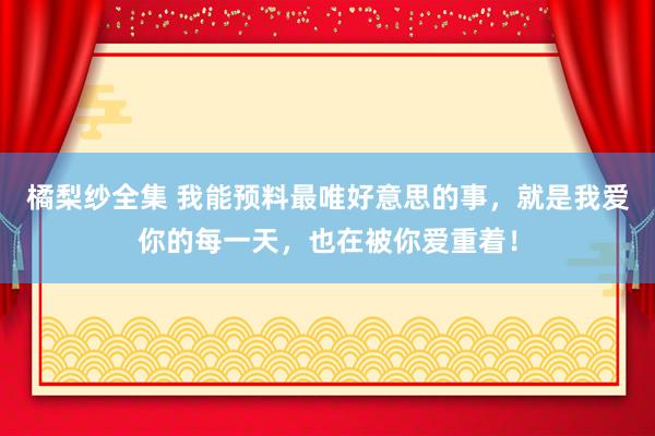 橘梨纱全集 我能预料最唯好意思的事，就是我爱你的每一天，也在被你爱重着！