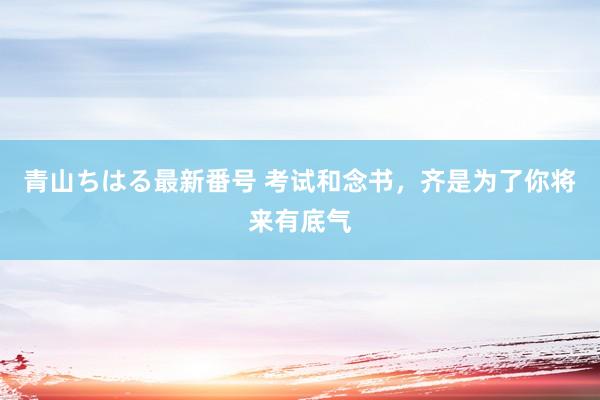 青山ちはる最新番号 考试和念书，齐是为了你将来有底气