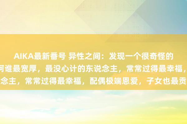 AIKA最新番号 异性之间：发现一个很奇怪的规矩是，昆季姐妹中，阿谁最宽厚，最没心计的东说念主，常常过得最幸福，配偶极端恩爱，子女也最贡献