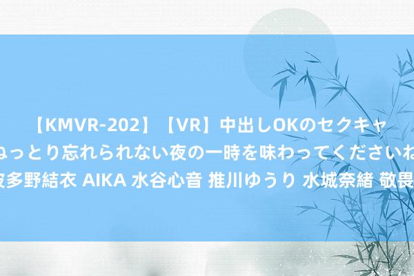 【KMVR-202】【VR】中出しOKのセクキャバにようこそ◆～濃密ねっとり忘れられない夜の一時を味わってくださいね◆～ 波多野結衣 AIKA 水谷心音 推川ゆうり 水城奈緒 敬畏因果，东谈主生自会好意思好