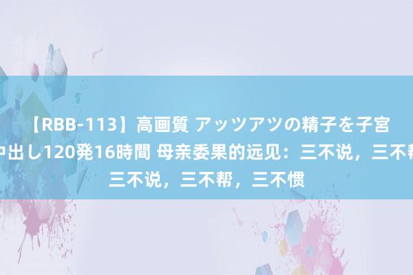 【RBB-113】高画質 アッツアツの精子を子宮に孕ませ中出し120発16時間 母亲委果的远见：三不说，三不帮，三不惯