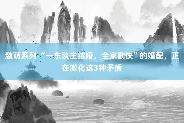 激萌系列 “一东谈主结婚，全家勤快”的婚配，正在激化这3种矛盾