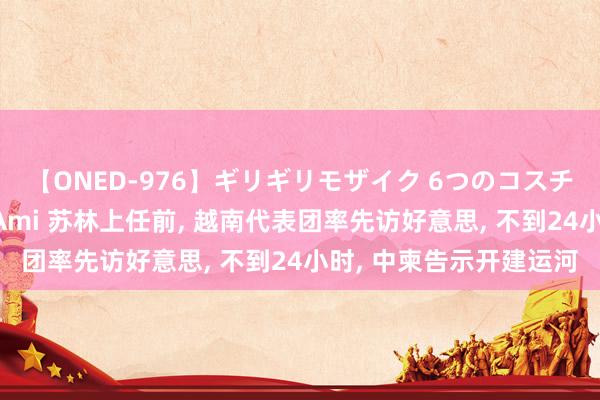 【ONED-976】ギリギリモザイク 6つのコスチュームでパコパコ！ Ami 苏林上任前, 越南代表团率先访好意思, 不到24小时, 中柬告示开建运河