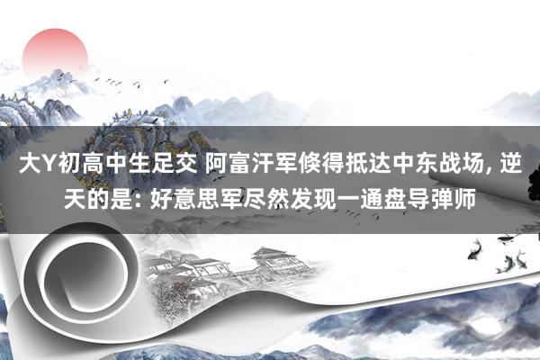 大Y初高中生足交 阿富汗军倏得抵达中东战场, 逆天的是: 好意思军尽然发现一通盘导弹师