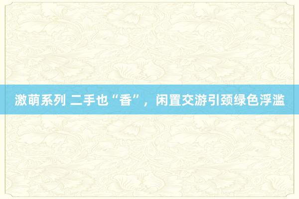 激萌系列 二手也“香”，闲置交游引颈绿色浮滥