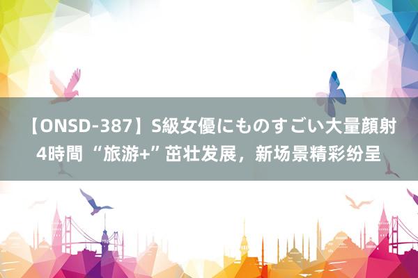 【ONSD-387】S級女優にものすごい大量顔射4時間 “旅游+”茁壮发展，新场景精彩纷呈