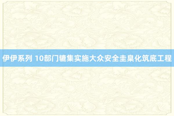 伊伊系列 10部门辘集实施大众安全圭臬化筑底工程