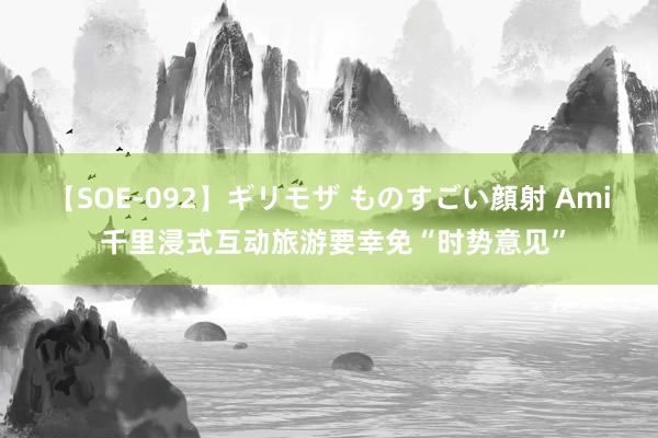 【SOE-092】ギリモザ ものすごい顔射 Ami 千里浸式互动旅游要幸免“时势意见”