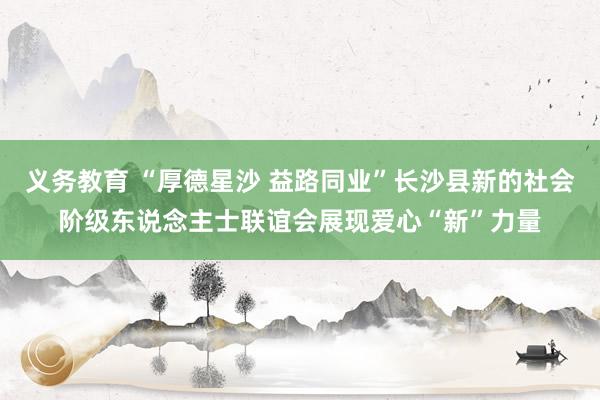 义务教育 “厚德星沙 益路同业”长沙县新的社会阶级东说念主士联谊会展现爱心“新”力量