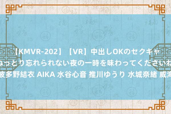 【KMVR-202】【VR】中出しOKのセクキャバにようこそ◆～濃密ねっとり忘れられない夜の一時を味わってくださいね◆～ 波多野結衣 AIKA 水谷心音 推川ゆうり 水城奈緒 威海896个重心形势“加码提速”