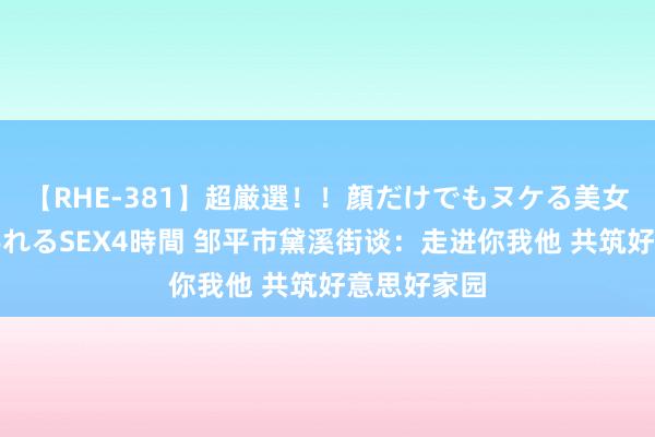 【RHE-381】超厳選！！顔だけでもヌケる美女の巨乳が揺れるSEX4時間 邹平市黛溪街谈：走进你我他 共筑好意思好家园