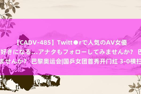 【CADV-485】Twitt●rで人気のAV女優 SNSでますますAV女優が好きになる…アナタもフォローしてみませんか？ 巴黎奥运会|国乒女团首秀开门红 3-0横扫埃及晋级八强