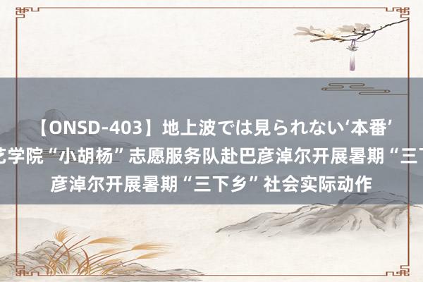 【ONSD-403】地上波では見られない‘本番’4時間 青岛行状技艺学院“小胡杨”志愿服务队赴巴彦淖尔开展暑期“三下乡”社会实际动作