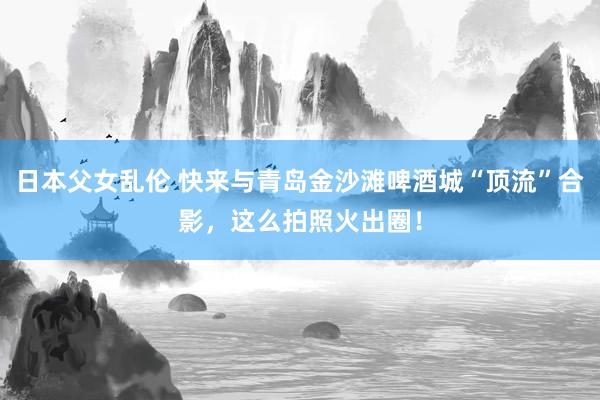 日本父女乱伦 快来与青岛金沙滩啤酒城“顶流”合影，这么拍照火出圈！