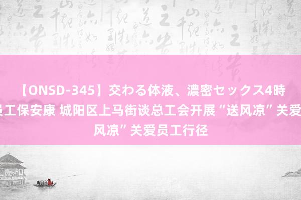 【ONSD-345】交わる体液、濃密セックス4時間 关爱员工保安康 城阳区上马街谈总工会开展“送风凉”关爱员工行径