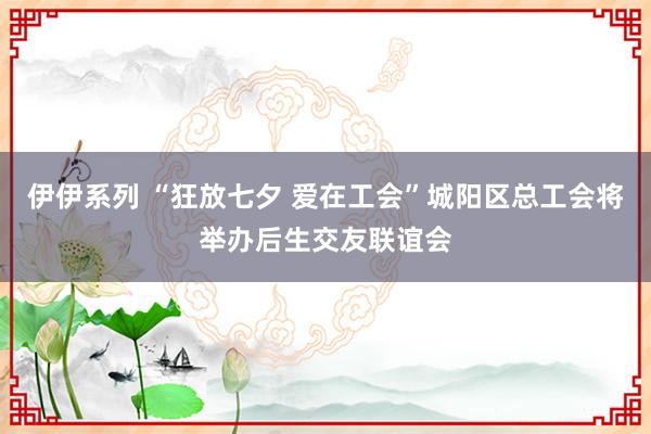 伊伊系列 “狂放七夕 爱在工会”城阳区总工会将举办后生交友联谊会