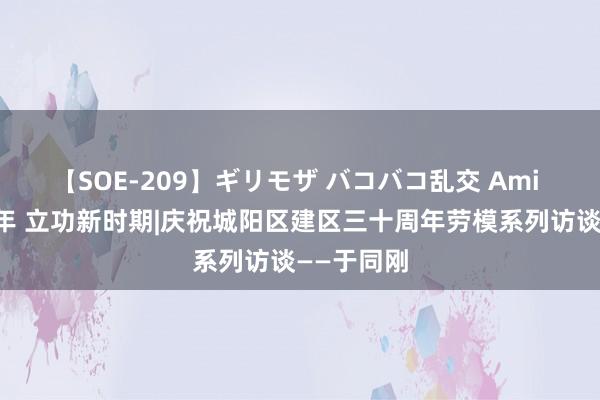 【SOE-209】ギリモザ バコバコ乱交 Ami 礼赞三十年 立功新时期|庆祝城阳区建区三十周年劳模系列访谈——于同刚