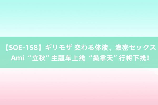 【SOE-158】ギリモザ 交わる体液、濃密セックス Ami “立秋”主题车上线 “桑拿天”行将下线！