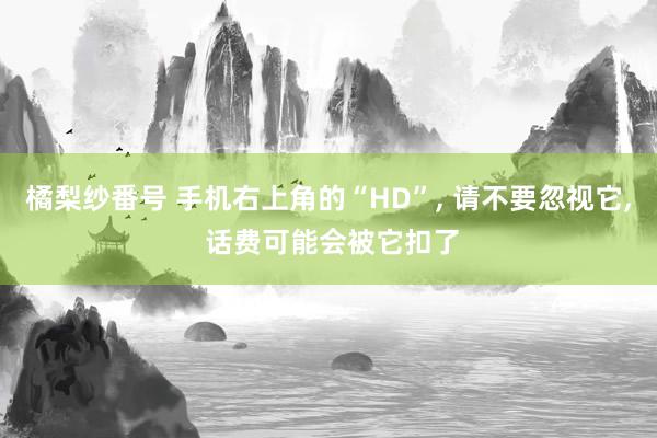 橘梨纱番号 手机右上角的“HD”, 请不要忽视它, 话费可能会被它扣了