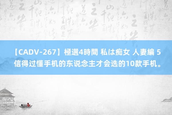 【CADV-267】極選4時間 私は痴女 人妻編 5 信得过懂手机的东说念主才会选的10款手机。