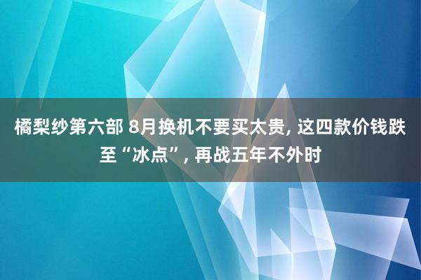 橘梨纱第六部 8月换机不要买太贵, 这四款价钱跌至“冰点”, 再战五年不外时