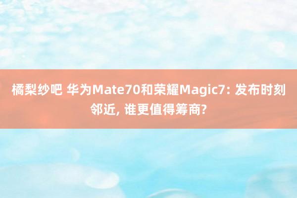 橘梨纱吧 华为Mate70和荣耀Magic7: 发布时刻邻近, 谁更值得筹商?