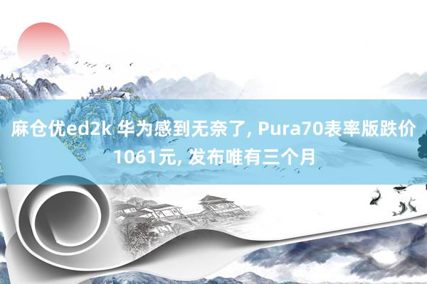 麻仓优ed2k 华为感到无奈了, Pura70表率版跌价1061元, 发布唯有三个月