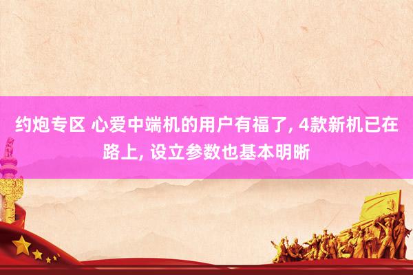 约炮专区 心爱中端机的用户有福了, 4款新机已在路上, 设立参数也基本明晰