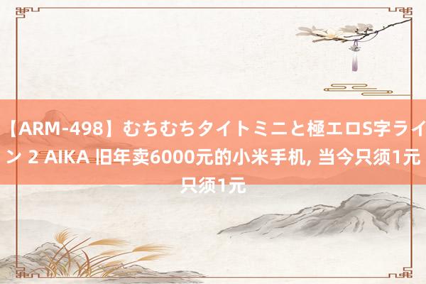 【ARM-498】むちむちタイトミニと極エロS字ライン 2 AIKA 旧年卖6000元的小米手机, 当今只须1元