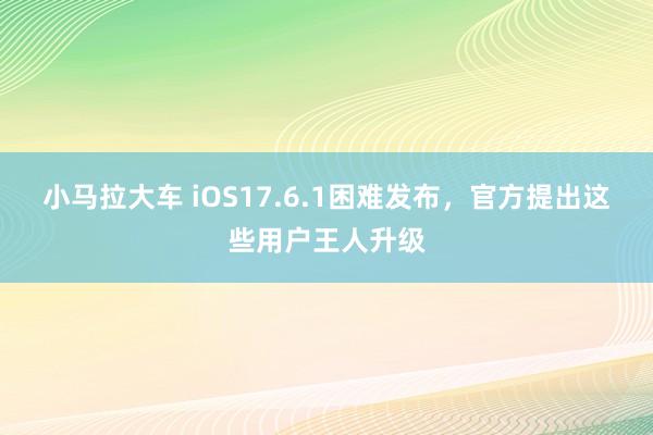 小马拉大车 iOS17.6.1困难发布，官方提出这些用户王人升级