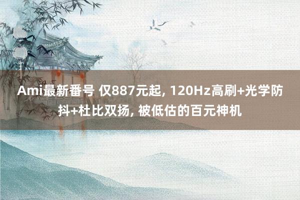 Ami最新番号 仅887元起, 120Hz高刷+光学防抖+杜比双扬, 被低估的百元神机