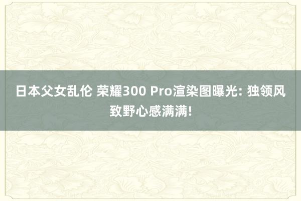 日本父女乱伦 荣耀300 Pro渲染图曝光: 独领风致野心感满满!