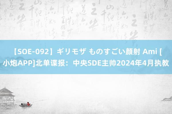 【SOE-092】ギリモザ ものすごい顔射 Ami [小炮APP]北单谍报：中央SDE主帅2024年4月执教