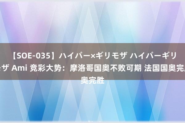 【SOE-035】ハイパー×ギリモザ ハイパーギリモザ Ami 竞彩大势：摩洛哥国奥不败可期 法国国奥完胜