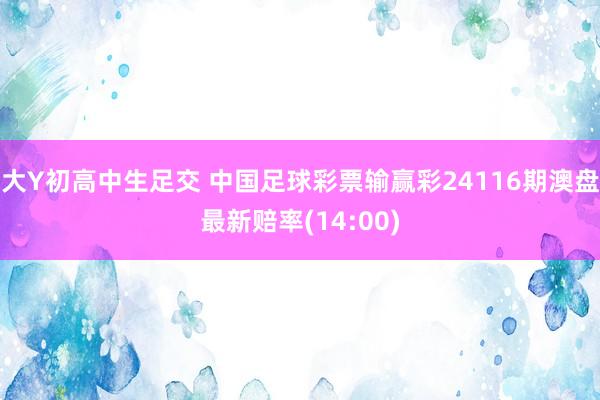 大Y初高中生足交 中国足球彩票输赢彩24116期澳盘最新赔率(14:00)