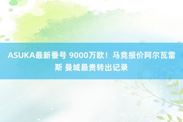 ASUKA最新番号 9000万欧！马竞报价阿尔瓦雷斯 曼城最贵转出记录