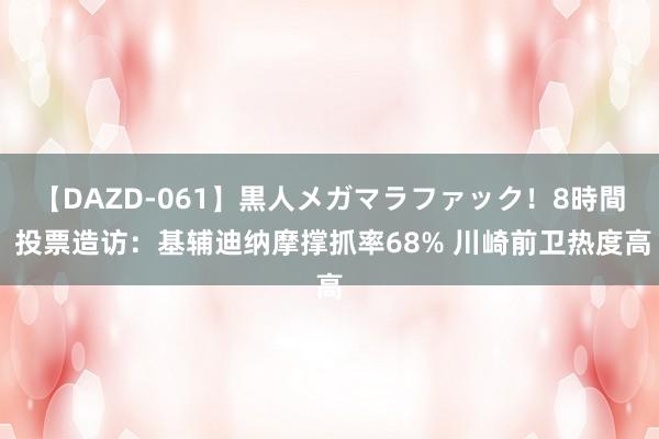 【DAZD-061】黒人メガマラファック！8時間 投票造访：基辅迪纳摩撑抓率68% 川崎前卫热度高