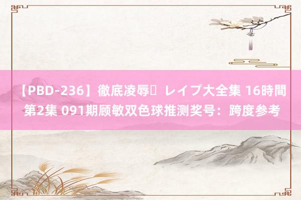 【PBD-236】徹底凌辱・レイプ大全集 16時間 第2集 091期顾敏双色球推测奖号：跨度参考