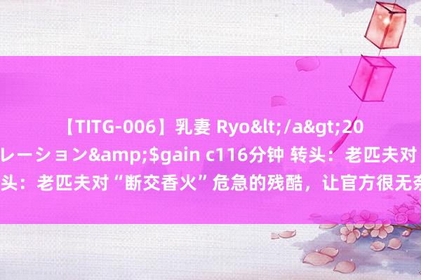 【TITG-006】乳妻 Ryo</a>2017-01-02ゲインコーポレーション&$gain c116分钟 转头：老匹夫对“断交香火”危急的残酷，让官方很无奈，该如何解决