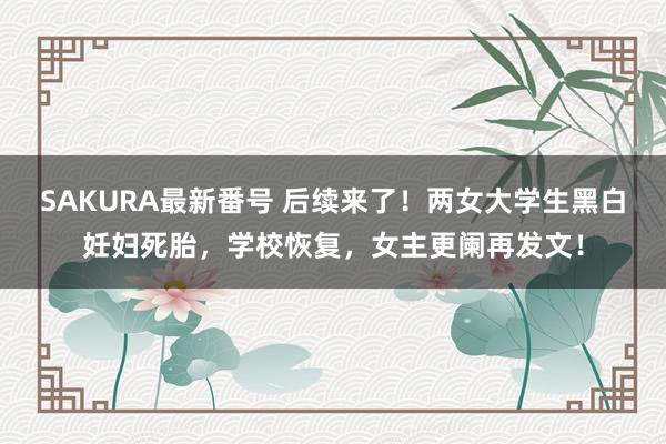 SAKURA最新番号 后续来了！两女大学生黑白妊妇死胎，学校恢复，女主更阑再发文！