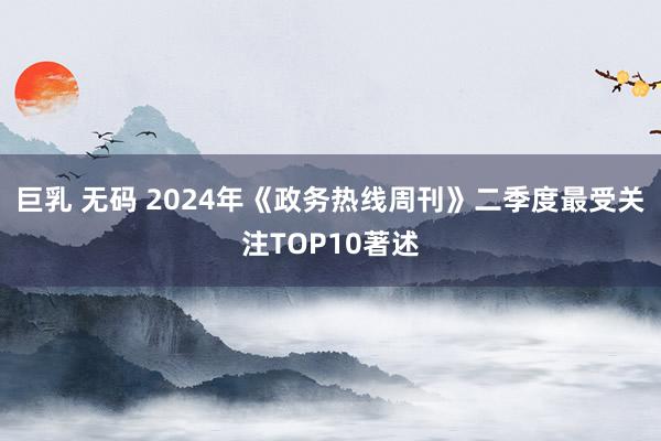 巨乳 无码 2024年《政务热线周刊》二季度最受关注TOP10著述