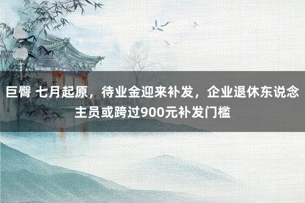 巨臀 七月起原，待业金迎来补发，企业退休东说念主员或跨过900元补发门槛